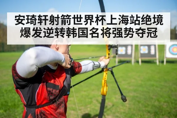安琦轩射箭世界杯上海站绝境爆发逆转韩国名将强势夺冠